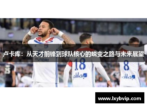 卢卡库：从天才前锋到球队核心的蜕变之路与未来展望