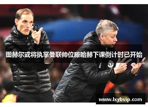 图赫尔或将执掌曼联帅位滕哈赫下课倒计时已开始