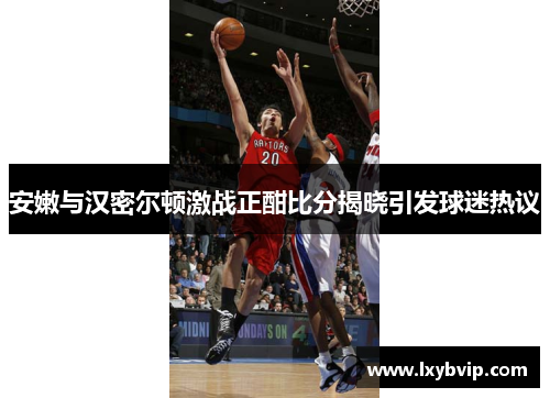 安嫩与汉密尔顿激战正酣比分揭晓引发球迷热议