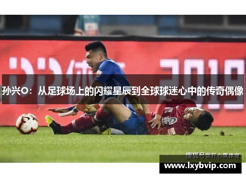 孙兴O：从足球场上的闪耀星辰到全球球迷心中的传奇偶像