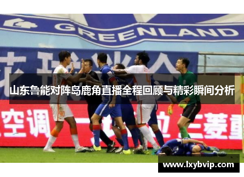 山东鲁能对阵岛鹿角直播全程回顾与精彩瞬间分析