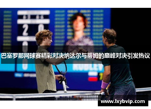 巴塞罗那网球赛精彩对决纳达尔与蒂姆的巅峰对决引发热议