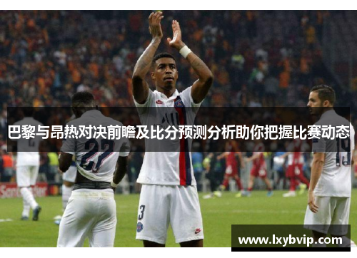 巴黎与昂热对决前瞻及比分预测分析助你把握比赛动态