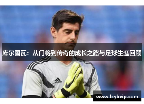 库尔图瓦：从门将到传奇的成长之路与足球生涯回顾