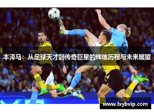 本泽马：从足球天才到传奇巨星的辉煌历程与未来展望