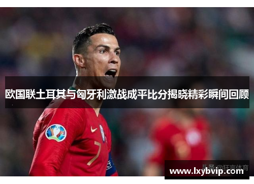 欧国联土耳其与匈牙利激战成平比分揭晓精彩瞬间回顾