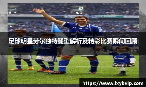 足球明星劳尔独特腿型解析及精彩比赛瞬间回顾